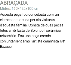 ABRAÇADA Mides: 160x420x100 cm Aquesta peça fou concebuda com un element de rebuda per als visitants d’aquesta família. Consta de dues peces fetes amb fusta de Bolondo i ceràmica refractària. Fou una peça creada conjuntament amb l’artista ceramista Ivet Bazaco. 