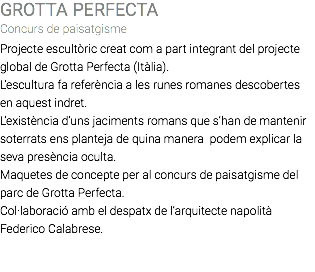 GROTTA PERFECTA Concurs de paisatgisme Projecte escultòric creat com a part integrant del projecte global de Grotta Perfecta (Itàlia). L’escultura fa referència a les runes romanes descobertes en aquest indret. L’existència d’uns jaciments romans que s’han de mantenir soterrats ens planteja de quina manera podem explicar la seva presència oculta. Maquetes de concepte per al concurs de paisatgisme del parc de Grotta Perfecta. Col·laboració amb el despatx de l’arquitecte napolità Federico Calabrese. 