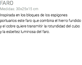 FARO Medidas: 30x25x15 cm Inspirada en los bloques de los espigones portuarios este faro que combina el hierro fundido y el cobre quiere transmitir la rotundidad del cubo y la esbeltez luminosa del faro.