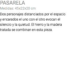 PASARELA Medidas: 45x22x20 cm Dos personajes distanciados por el espacio y encarados el uno con el otro evocan el silencio y la quietud. El hierro y la madera tratada se combinan en esta pieza.