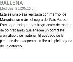 BALLENA Medidas: 35x20x20 cm Esta es una pieza realizada con mármol de Marquina, un mármol negro del País Vasco. Está soportada por dos fragmentos de madera de boj trabajado que añaden un contraste cromático y de material. El acabado de la piedra le da un aspecto similar a la piel mojada de un cetáceo.