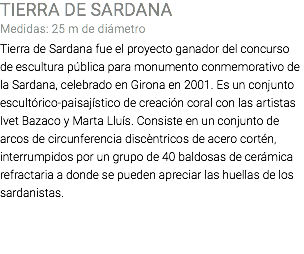 TIERRA DE SARDANA Medidas: 25 m de diámetro Tierra de Sardana fue el proyecto ganador del concurso de escultura pública para monumento conmemorativo de la Sardana, celebrado en Girona en 2001. Es un conjunto escultórico-paisajístico de creación coral con las artistas Ivet Bazaco y Marta Lluís. Consiste en un conjunto de arcos de circunferencia discèntricos de acero cortén, interrumpidos por un grupo de 40 baldosas de cerámica refractaria a donde se pueden apreciar las huellas de los sardanistas. 