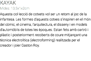 KAYAK Mides: 13,5x1x2cm Aquesta col·lecció de cotxets vol ser un retorn al joc de la infantesa. Les formes d’aquests cotxes s’inspiren en el món del còmic, el cinema, l’arquitectura, el disseny i en models d’automòbils de totes les èpoques. Estan fets amb cartró i plàstic i posteriorment recoberts de coure mitjançant una tècnica electrolítica (electroforming) realitzada per el creador i joier Gaston Roy. 