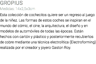 GROPIUS Medidas: 14x2,5x3cm Esta colección de cochecitos quiere ser un regreso al juego de la niñez. Las formas de estos coches se inspiran en el mundo del cómic, el cine, la arquitectura, el diseño y en modelos de automóviles de todas las épocas. Están hechos con cartón y plástico y posteriormente recubiertos de cobre mediante una técnica electrolítica (Electroforming) realizada por el creador y joyero Gaston Roy. 