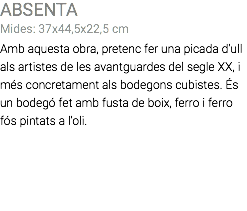 ABSENTA Mides: 37x44,5x22,5 cm Amb aquesta obra, pretenc fer una picada d'ull als artistes de les avantguardes del segle XX, i més concretament als bodegons cubistes. És un bodegó fet amb fusta de boix, ferro i ferro fós pintats a l'oli.