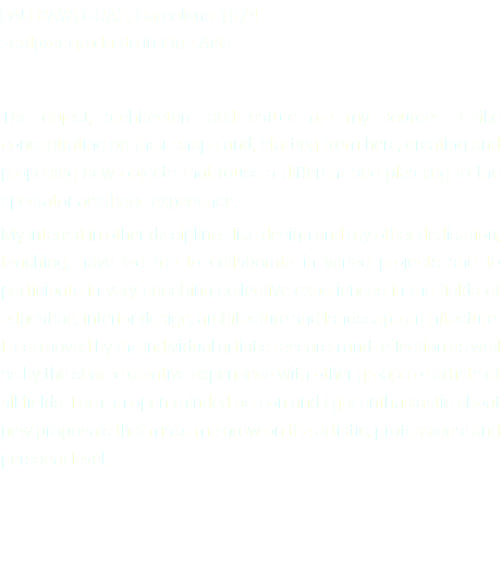 PAU BAYA GRAS, Barcelona 1974 Sculptor graduate in Fine Arts The object, architecture and nature are my sources. I like concentrating on their shape and, starting from here, creating and proposing new objects that rouse a different and pleasing to the spectator aesthetic experience. My interest in other disciplines like design and my other dedication, teaching, have led me to collaborate in varied projects and to participate in very enriching collective experiences in the fields of education, interior design, architecture and landscape architecture. I feel moved by the individual artistic research and reflection as well as by the shared creative experience with other groups of artists of all fields. I am an open-minded person and I get enthusiastic about new proposals that make me grow on the artistic, professional and personal level.