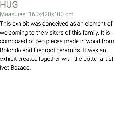 HUG Measures: 160x420x100 cm This exhibit was conceived as an element of welcoming to the visitors of this family. It is composed of two pieces made in wood from Bolondo and fireproof ceramics. It was an exhibit created together with the potter artist Ivet Bazaco. 