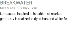BREAKWATER Measures: 50x30x20 cm Landscape inspired, this exhibit of marked geometry is realized in dyed iron and white felt.