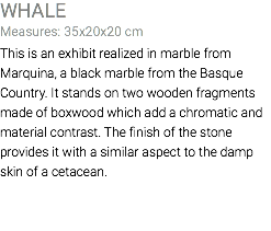 WHALE Measures: 35x20x20 cm This is an exhibit realized in marble from Marquina, a black marble from the Basque Country. It stands on two wooden fragments made of boxwood which add a chromatic and material contrast. The finish of the stone provides it with a similar aspect to the damp skin of a cetacean.
