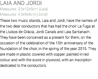 LAIA AND JORDI Measures: 3,5x12x5cm (Laia) Measures: 4,5x9x6cm (Jordi) These two music stands, Laia and Jordi, have the names of the two dear conductors that has had the choir La Fuga at the Lluïsos de Gràcia, Jordi Canals and Laia Santanach. They have been conceived as a present for them, on the occasion of the celebration of the 15th anniversary of the foundation of the choir, in the spring of the year 2015. They are made in plastic covered with copper, painted in red colour and with the score in plywood, with an inscription dedicated to the conductors. 