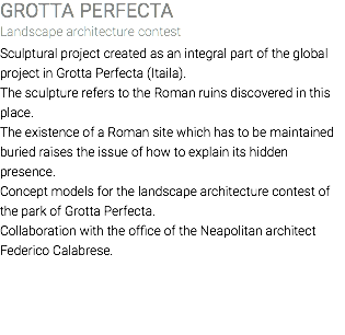 GROTTA PERFECTA Landscape architecture contest Sculptural project created as an integral part of the global project in Grotta Perfecta (Itaila). The sculpture refers to the Roman ruins discovered in this place. The existence of a Roman site which has to be maintained buried raises the issue of how to explain its hidden presence. Concept models for the landscape architecture contest of the park of Grotta Perfecta. Collaboration with the office of the Neapolitan architect Federico Calabrese. 