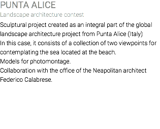PUNTA ALICE Landscape architecture contest Sculptural project created as an integral part of the global landscape architecture project from Punta Alice (Italy) In this case, it consists of a collection of two viewpoints for contemplating the sea located at the beach. Models for photomontage. Collaboration with the office of the Neapolitan architect Federico Calabrese. 
