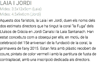 LAIA I JORDI Mides: 3,5x12x5cm (Laia) Mides: 4,5x9x6cm (Jordi) Aquests dos faristols, la Laia i en Jordi, duen els noms dels dos estimats directors que ha tingut la coral “la Fuga” dels Lluïsos de Gràcia en Jordi Canals i la Laia Santanach. Han estat concebuts com a obsequi per ells, en motiu de la celebració del 15è aniversari de la fundació de la coral, la primavera de l’any 2015. Estan fets amb plàstic recobert de coure, pintats de color vermell i amb la partitura de fusta de contraplacat, amb una inscripció dedicada als directors. 