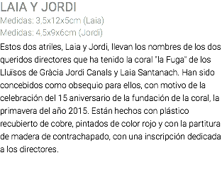 LAIA Y JORDI Medidas: 3,5x12x5cm (Laia) Medidas: 4,5x9x6cm (Jordi) Estos dos atriles, Laia y Jordi, llevan los nombres de los dos queridos directores que ha tenido la coral "la Fuga" de los Lluïsos de Gràcia Jordi Canals y Laia Santanach. Han sido concebidos como obsequio para ellos, con motivo de la celebración del 15 aniversario de la fundación de la coral, la primavera del año 2015. Están hechos con plástico recubierto de cobre, pintados de color rojo y con la partitura de madera de contrachapado, con una inscripción dedicada a los directores. 