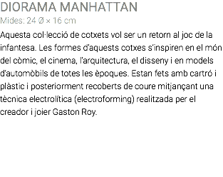 DIORAMA MANHATTAN Mides: 24 Ø × 16 cm Aquesta col·lecció de cotxets vol ser un retorn al joc de la infantesa. Les formes d’aquests cotxes s’inspiren en el món del còmic, el cinema, l’arquitectura, el disseny i en models d’automòbils de totes les èpoques. Estan fets amb cartró i plàstic i posteriorment recoberts de coure mitjançant una tècnica electrolítica (electroforming) realitzada per el creador i joier Gaston Roy. 